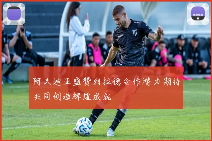 阿夫迪亚盛赞利拉德合作潜力期待共同创造辉煌成就