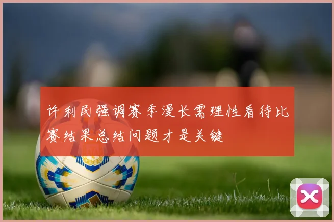 许利民强调赛季漫长需理性看待比赛结果总结问题才是关键