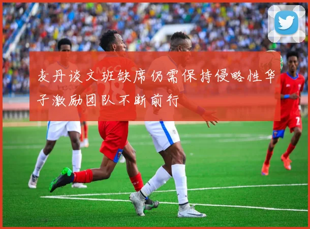 麦丹谈文班缺席仍需保持侵略性华子激励团队不断前行
