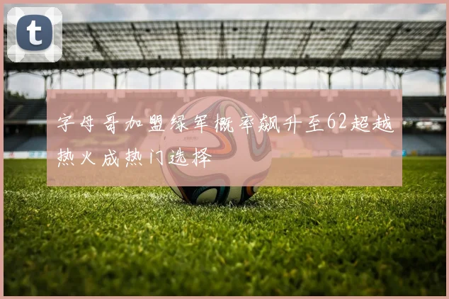 字母哥加盟绿军概率飙升至62超越热火成热门选择