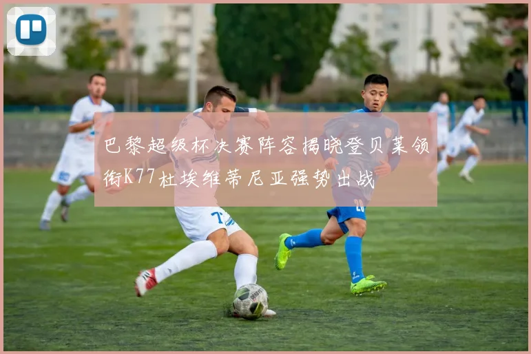 巴黎超级杯决赛阵容揭晓登贝莱领衔K77杜埃维蒂尼亚强势出战