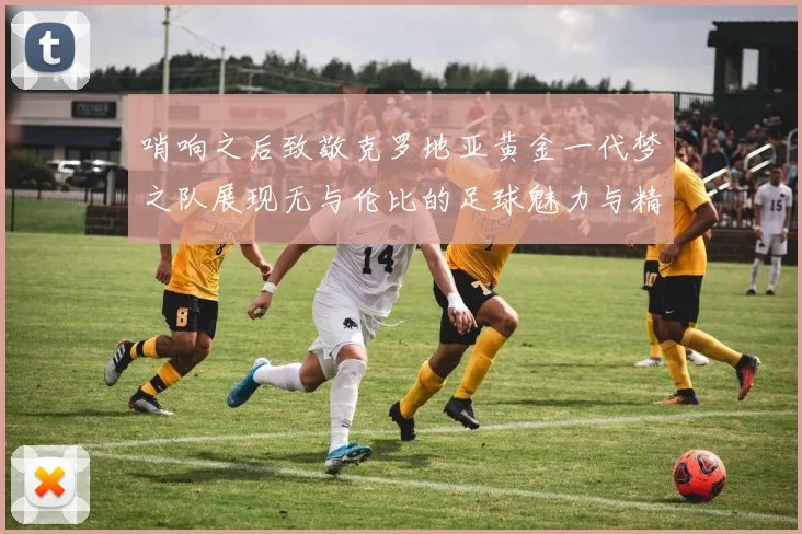 哨响之后致敬克罗地亚黄金一代梦之队展现无与伦比的足球魅力与精神