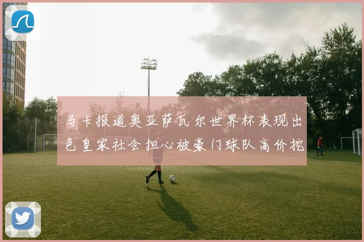 马卡报道奥亚萨瓦尔世界杯表现出色皇家社会担心被豪门球队高价挖角