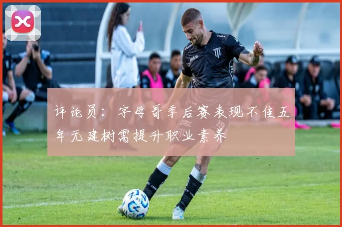 评论员：字母哥季后赛表现不佳五年无建树需提升职业素养