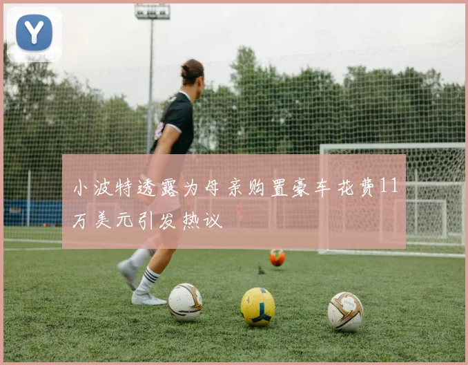 小波特透露为母亲购置豪车花费11万美元引发热议