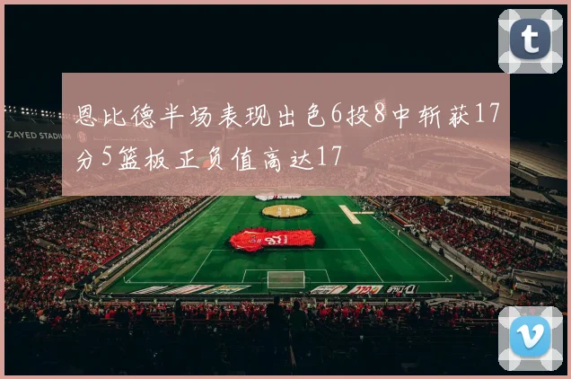 恩比德半场表现出色6投8中斩获17分5篮板正负值高达17