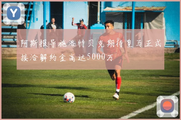 阿斯报导施洛特贝克期待皇马正式接洽解约金高达5000万