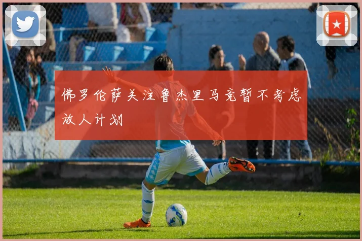 佛罗伦萨关注鲁杰里马竞暂不考虑放人计划