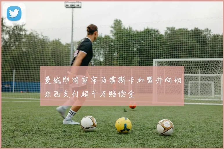 曼城即将宣布马雷斯卡加盟并向切尔西支付超千万赔偿金