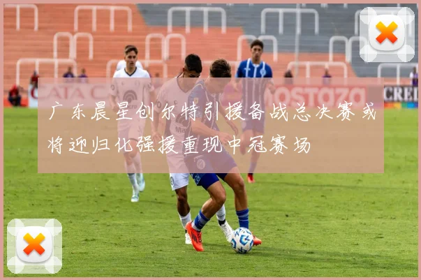 广东晨星创尔特引援备战总决赛或将迎归化强援重现中冠赛场