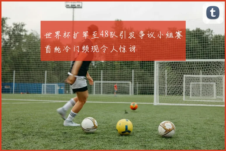 世界杯扩军至48队引发争议小组赛首轮冷门频现令人惊讶