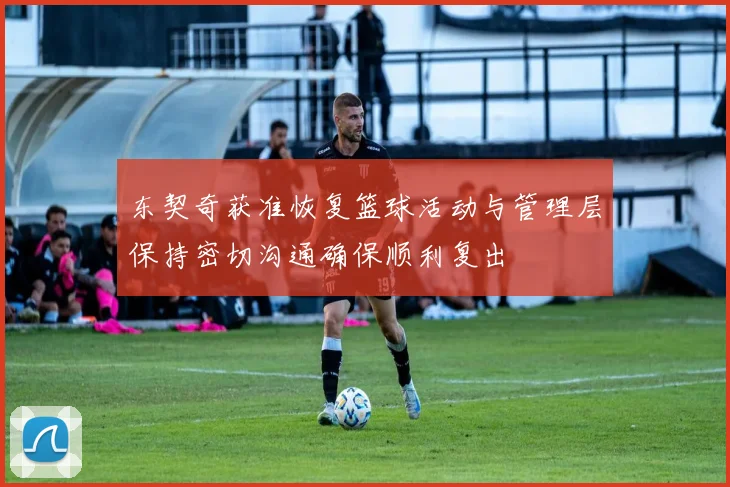 东契奇获准恢复篮球活动与管理层保持密切沟通确保顺利复出