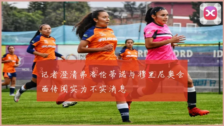 记者澄清弗洛伦蒂诺与穆里尼奥会面传闻实为不实消息
