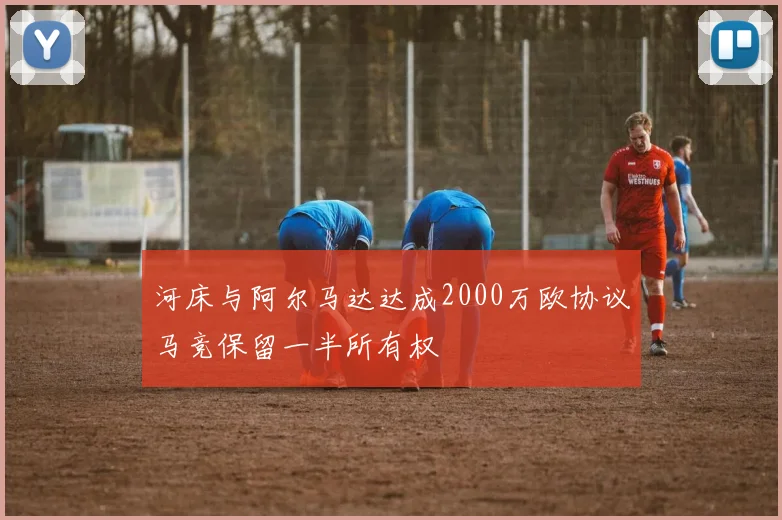 河床与阿尔马达达成2000万欧协议马竞保留一半所有权