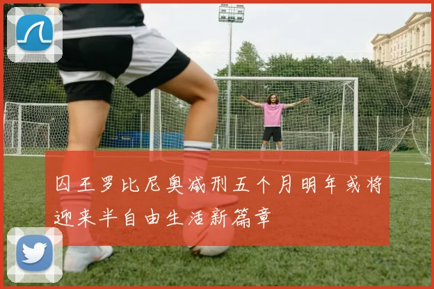 囚王罗比尼奥减刑五个月明年或将迎来半自由生活新篇章