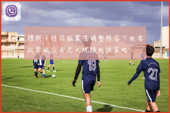 穆斯卡特因脑震荡调整阵容下轮客战蓉城应考虑大规模轮换策略