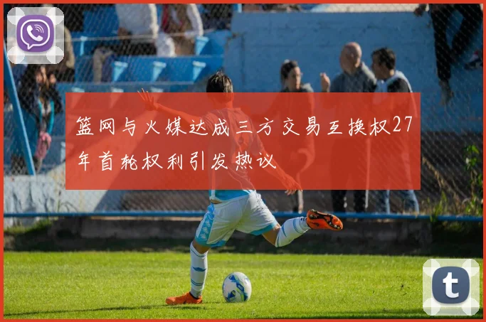 篮网与火媒达成三方交易互换权27年首轮权利引发热议