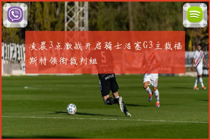 凌晨3点激战开启骑士活塞G3主裁福斯特领衔裁判组
