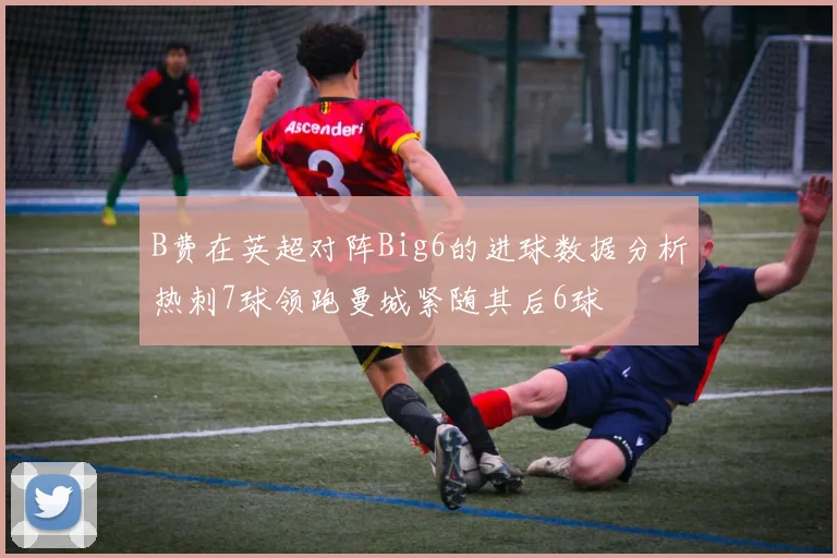 B费在英超对阵Big6的进球数据分析热刺7球领跑曼城紧随其后6球