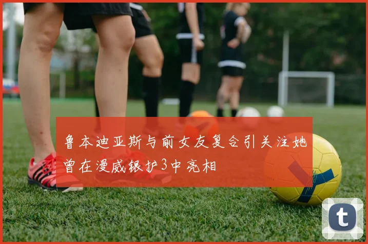 鲁本迪亚斯与前女友复合引关注她曾在漫威银护3中亮相